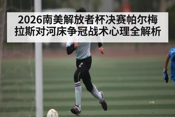 2026南美解放者杯决赛帕尔梅拉斯对河床争冠战术心理全解析