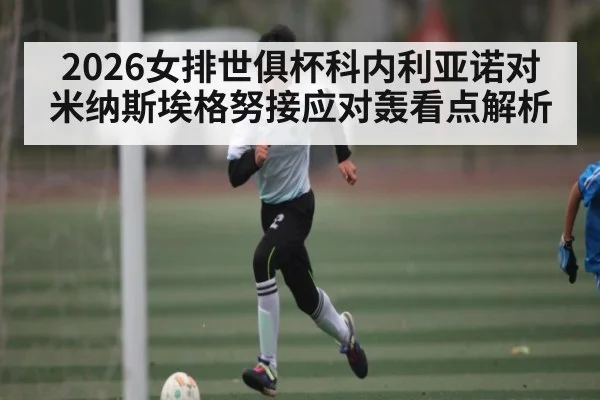 2026女排世俱杯科内利亚诺对米纳斯埃格努接应对轰看点解析 - KAIYUN
